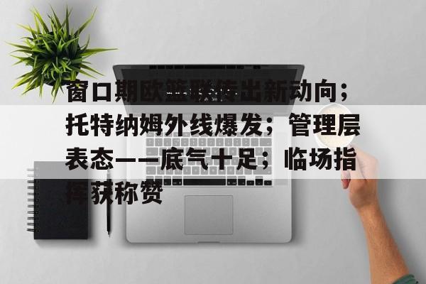 乐鱼体育-包含窗口期欧篮联传出新动向；托特纳姆外线爆发；管理层表态——底气十足；临场指挥获称赞的词条-乐鱼体育